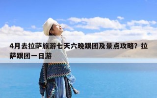 4月去拉萨旅游七天六晚跟团及景点攻略？拉萨跟团一日游