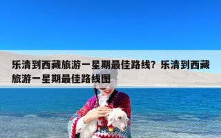 乐清到西藏旅游一星期最佳路线？乐清到西藏旅游一星期最佳路线图
