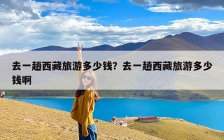 去一趟西藏旅游多少钱？去一趟西藏旅游多少钱啊