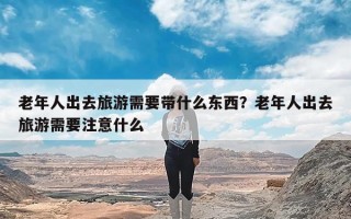 老年人出去旅游需要带什么东西？老年人出去旅游需要注意什么