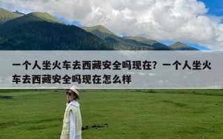 一个人坐火车去西藏安全吗现在？一个人坐火车去西藏安全吗现在怎么样