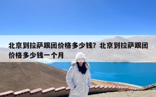 北京到拉萨跟团价格多少钱？北京到拉萨跟团价格多少钱一个月