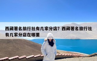 西藏著名旅行社有几家分店？西藏著名旅行社有几家分店在哪里