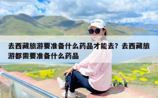 去西藏旅游要准备什么药品才能去？去西藏旅游都需要准备什么药品