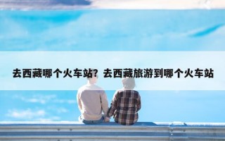 去西藏哪个火车站？去西藏旅游到哪个火车站