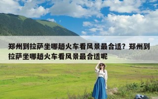 郑州到拉萨坐哪趟火车看风景最合适？郑州到拉萨坐哪趟火车看风景最合适呢