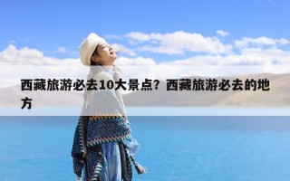 西藏旅游必去10大景点？西藏旅游必去的地方