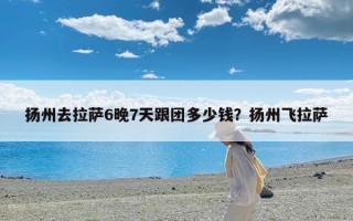 扬州去拉萨6晚7天跟团多少钱？扬州飞拉萨