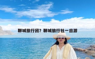 聊城旅行团？聊城旅行社一日游