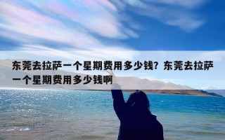 东莞去拉萨一个星期费用多少钱？东莞去拉萨一个星期费用多少钱啊