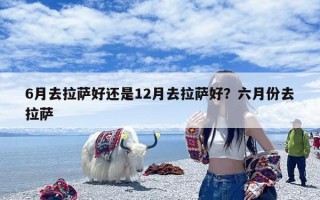 6月去拉萨好还是12月去拉萨好？六月份去拉萨