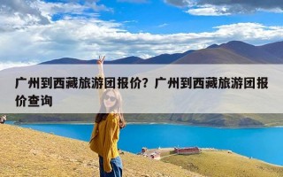广州到西藏旅游团报价？广州到西藏旅游团报价查询
