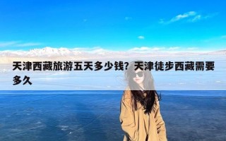 天津西藏旅游五天多少钱？天津徒步西藏需要多久