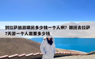 到拉萨旅游跟团多少钱一个人啊？跟团去拉萨7天游一个人需要多少钱