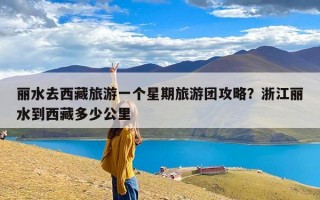 丽水去西藏旅游一个星期旅游团攻略？浙江丽水到西藏多少公里