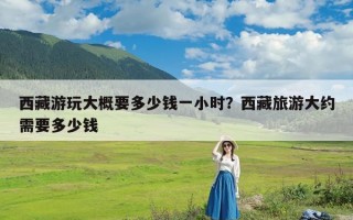 西藏游玩大概要多少钱一小时？西藏旅游大约需要多少钱