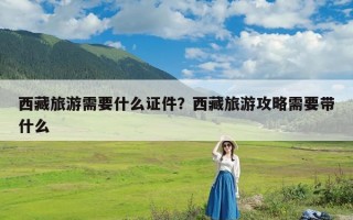 西藏旅游需要什么证件？西藏旅游攻略需要带什么