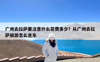 广州去拉萨要注意什么花费多少？从广州去拉萨旅游怎么坐车