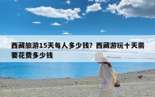 西藏旅游15天每人多少钱？西藏游玩十天需要花费多少钱