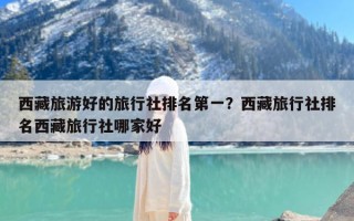 西藏旅游好的旅行社排名第一？西藏旅行社排名西藏旅行社哪家好