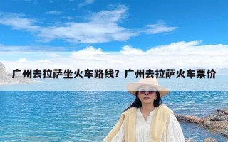 广州去拉萨坐火车路线？广州去拉萨火车票价