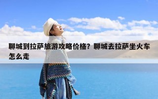 聊城到拉萨旅游攻略价格？聊城去拉萨坐火车怎么走
