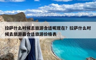 拉萨什么时候去旅游合适呢现在？拉萨什么时候去旅游最合适旅游价格表