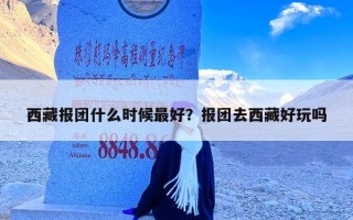 西藏报团什么时候最好？报团去西藏好玩吗
