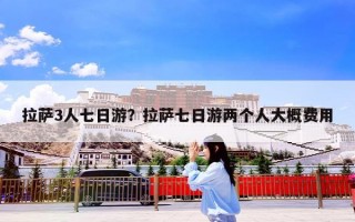 拉萨3人七日游？拉萨七日游两个人大概费用