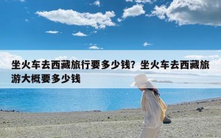 坐火车去西藏旅行要多少钱？坐火车去西藏旅游大概要多少钱