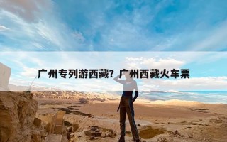 广州专列游西藏？广州西藏火车票