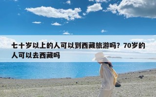 七十岁以上的人可以到西藏旅游吗？70岁的人可以去西藏吗