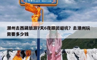 潮州去西藏旅游7天6夜跟团避坑？去潮州玩需要多少钱