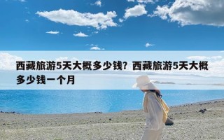 西藏旅游5天大概多少钱？西藏旅游5天大概多少钱一个月