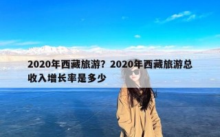 2020年西藏旅游？2020年西藏旅游总收入增长率是多少