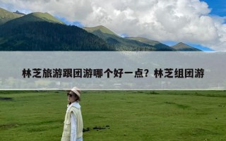 林芝旅游跟团游哪个好一点？林芝组团游