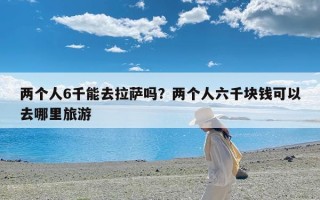 两个人6千能去拉萨吗？两个人六千块钱可以去哪里旅游