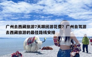 广州去西藏旅游7天跟团游花费？广州自驾游去西藏旅游的最佳路线安排
