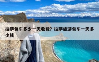 拉萨包车多少一天收费？拉萨旅游包车一天多少钱