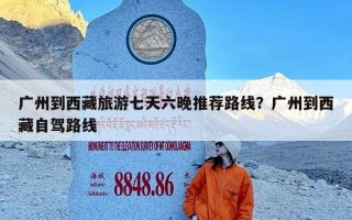 广州到西藏旅游七天六晚推荐路线？广州到西藏自驾路线