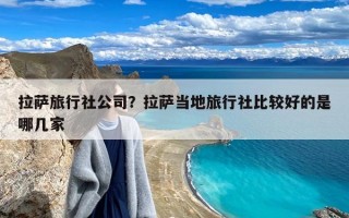 拉萨旅行社公司？拉萨当地旅行社比较好的是哪几家