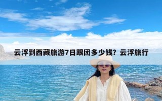 云浮到西藏旅游7日跟团多少钱？云浮旅行