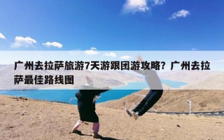 广州去拉萨旅游7天游跟团游攻略？广州去拉萨最佳路线图