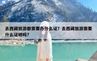 去西藏旅游都需要办什么证？去西藏旅游需要什么证明吗?