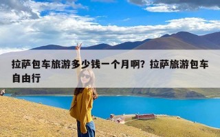 拉萨包车旅游多少钱一个月啊？拉萨旅游包车自由行