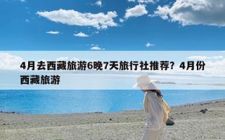 4月去西藏旅游6晚7天旅行社推荐？4月份西藏旅游