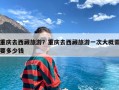 重庆去西藏旅游？重庆去西藏旅游一次大概需要多少钱