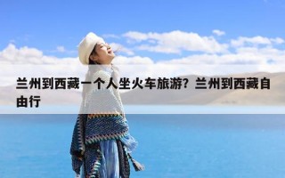 兰州到西藏一个人坐火车旅游？兰州到西藏自由行