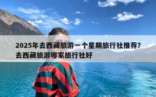 2025年去西藏旅游一个星期旅行社推荐？去西藏旅游哪家旅行社好