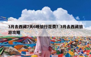 3月去西藏7天6晚旅行花费？3月去西藏旅游攻略
